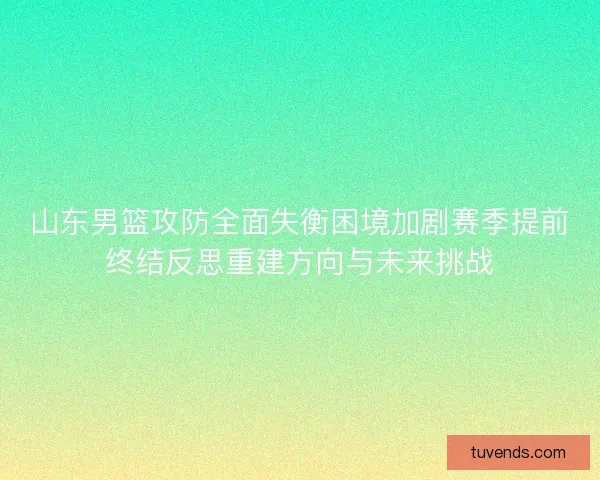 山东男篮攻防全面失衡困境加剧赛季提前终结反思重建方向与未来挑战