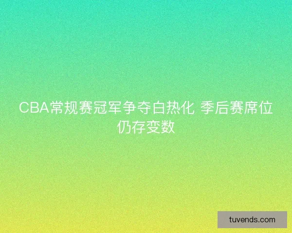 CBA常规赛冠军争夺白热化 季后赛席位仍存变数