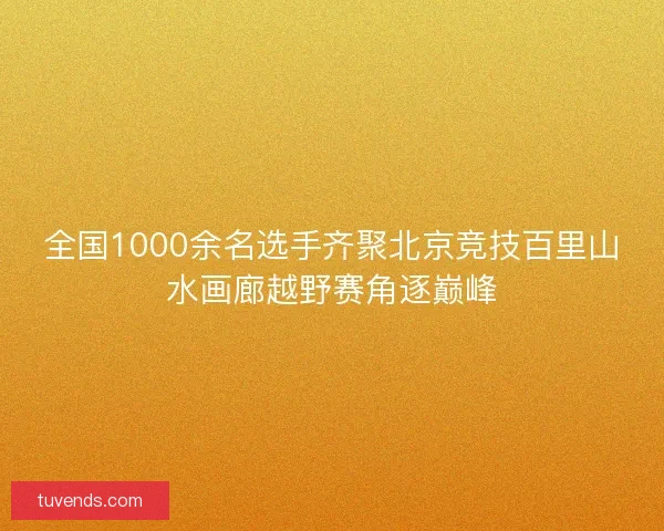 全国1000余名选手齐聚北京竞技百里山水画廊越野赛角逐巅峰