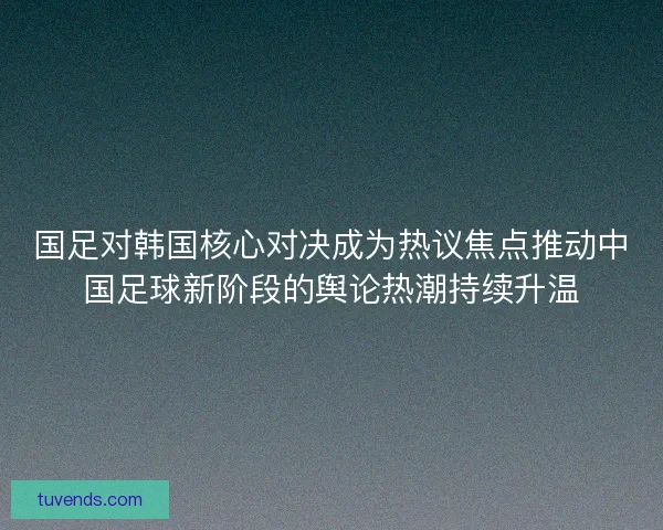 国足对韩国核心对决成为热议焦点推动中国足球新阶段的舆论热潮持续升温 国足对韩国核心对决成为热议焦点推动中国足球新阶段的舆论热潮持续升温