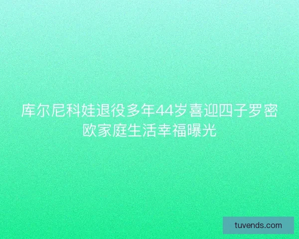 库尔尼科娃退役多年44岁喜迎四子罗密欧家庭生活幸福曝光 库尔尼科娃退役多年44岁喜迎四子罗密欧家庭生活幸福曝光