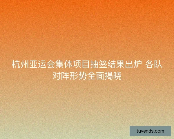杭州亚运会集体项目抽签结果出炉 各队对阵形势全面揭晓