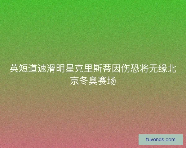 英短道速滑明星克里斯蒂因伤恐将无缘北京冬奥赛场