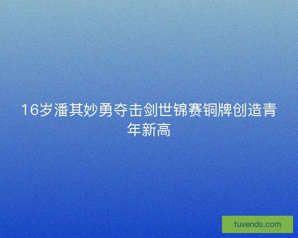 16岁潘其妙勇夺击剑世锦赛铜牌创造青年新高 16岁潘其妙勇夺击剑世锦赛铜牌创造青年新高
