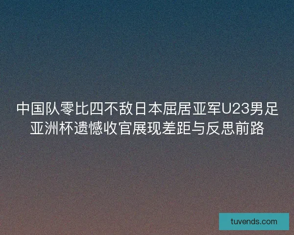 中国队零比四不敌日本屈居亚军U23男足亚洲杯遗憾收官展现差距与反思前路