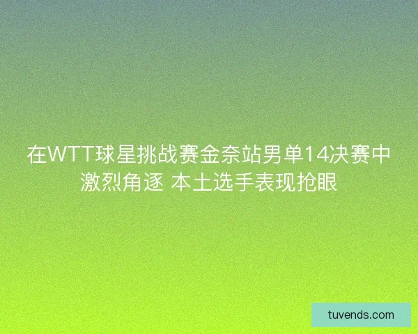 在WTT球星挑战赛金奈站男单14决赛中激烈角逐 本土选手表现抢眼