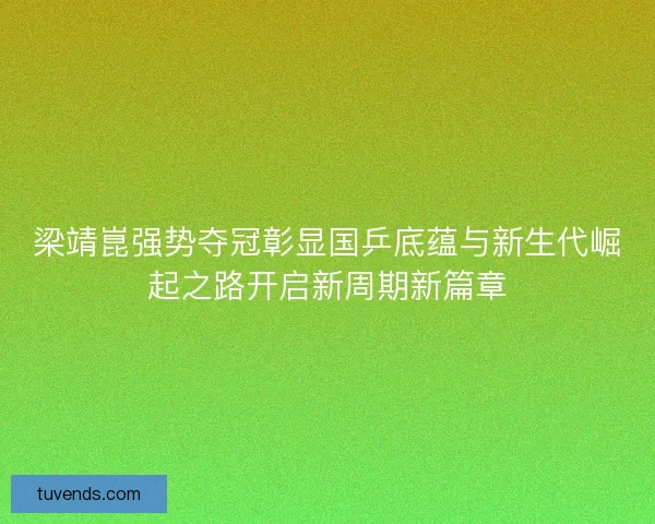 梁靖崑强势夺冠彰显国乒底蕴与新生代崛起之路开启新周期新篇章 梁靖崑强势夺冠彰显国乒底蕴与新生代崛起之路开启新周期新篇章