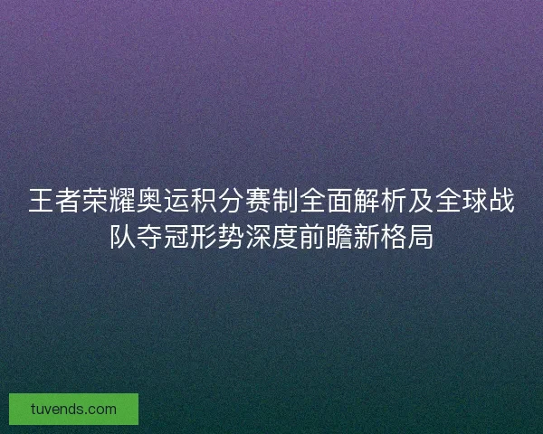 王者荣耀奥运积分赛制全面解析及全球战队夺冠形势深度前瞻新格局 王者荣耀奥运积分赛制全面解析及全球战队夺冠形势深度前瞻新格局