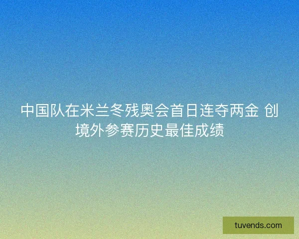 中国队在米兰冬残奥会首日连夺两金 创境外参赛历史最佳成绩
