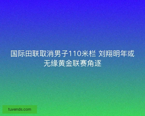 国际田联取消男子110米栏 刘翔明年或无缘黄金联赛角逐