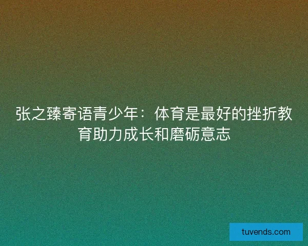 张之臻寄语青少年：体育是最好的挫折教育助力成长和磨砺意志