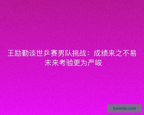 王励勤谈世乒赛男队挑战：成绩来之不易 未来考验更为严峻