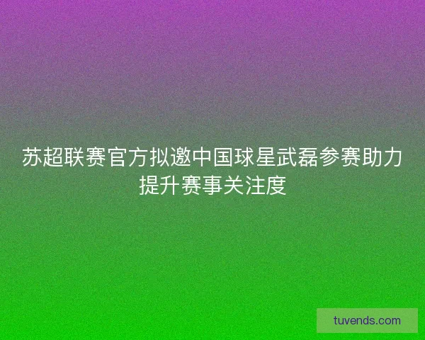 苏超联赛官方拟邀中国球星武磊参赛助力提升赛事关注度