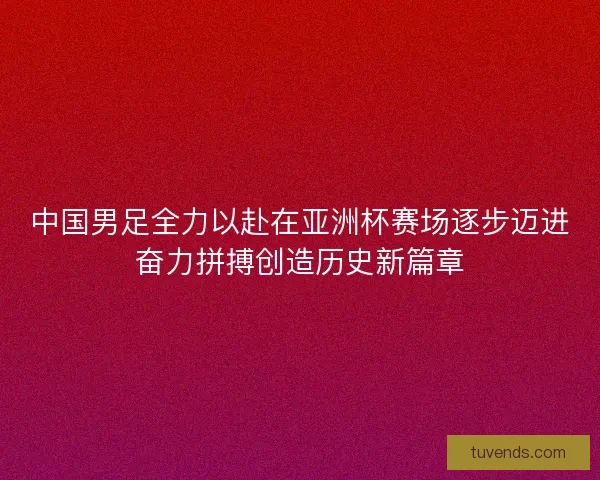 中国男足全力以赴在亚洲杯赛场逐步迈进奋力拼搏创造历史新篇章