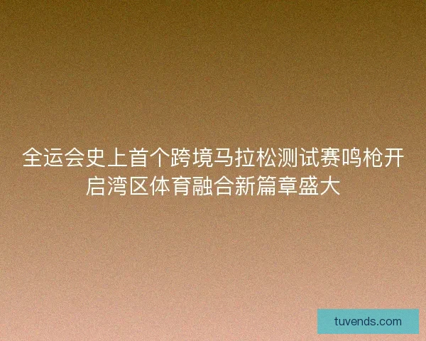 全运会史上首个跨境马拉松测试赛鸣枪开启湾区体育融合新篇章盛大