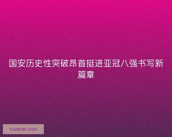 国安历史性突破昂首挺进亚冠八强书写新篇章