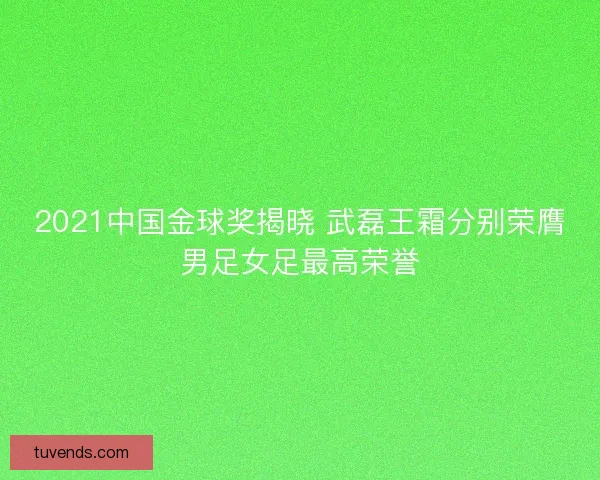 2021中国金球奖揭晓 武磊王霜分别荣膺男足女足最高荣誉