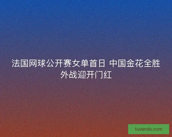 法国网球公开赛女单首日 中国金花全胜外战迎开门红 法国网球公开赛女单首日 中国金花全胜外战迎开门红